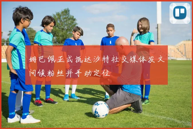 姆巴佩正式抵达沙特社交媒体发文问候粉丝并手动定位