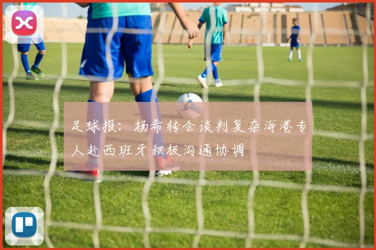 足球报：杨希转会谈判复杂海港专人赴西班牙积极沟通协调