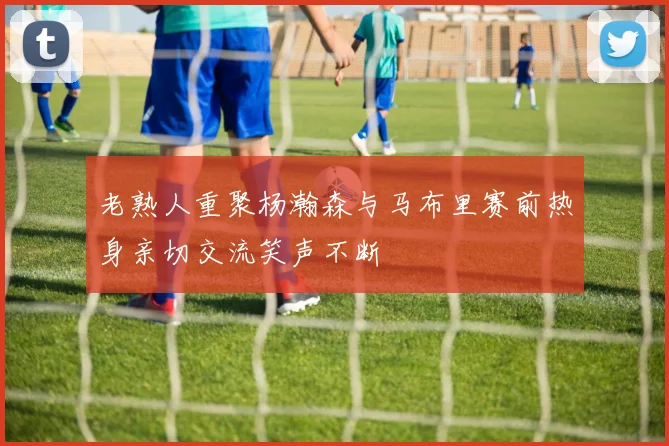 老熟人重聚杨瀚森与马布里赛前热身亲切交流笑声不断