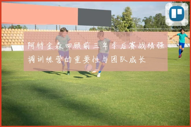 阿特金森回顾前三年季后赛战绩强调训练营的重要性与团队成长