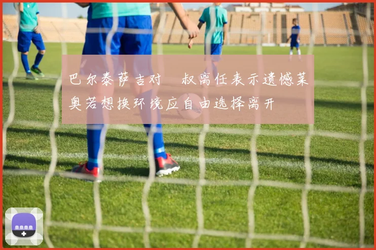 巴尔泰萨吉对囧叔离任表示遗憾莱奥若想换环境应自由选择离开