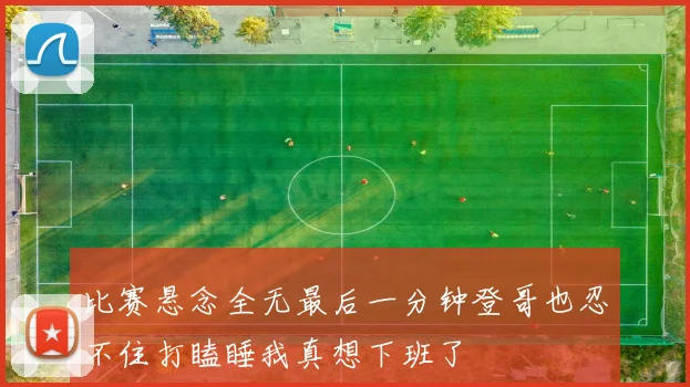 比赛悬念全无最后一分钟登哥也忍不住打瞌睡我真想下班了