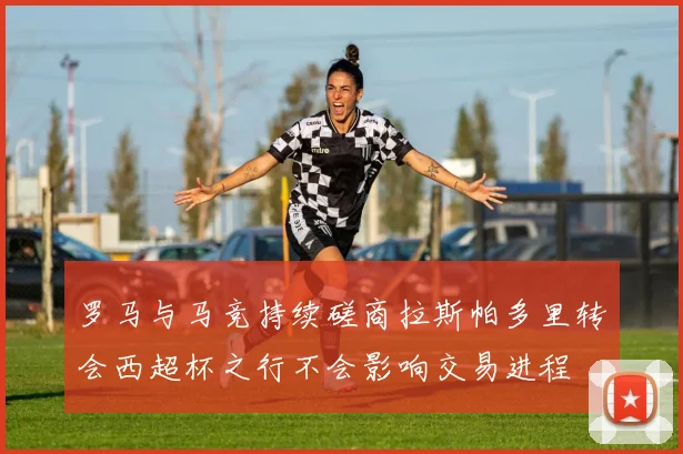 罗马与马竞持续磋商拉斯帕多里转会西超杯之行不会影响交易进程